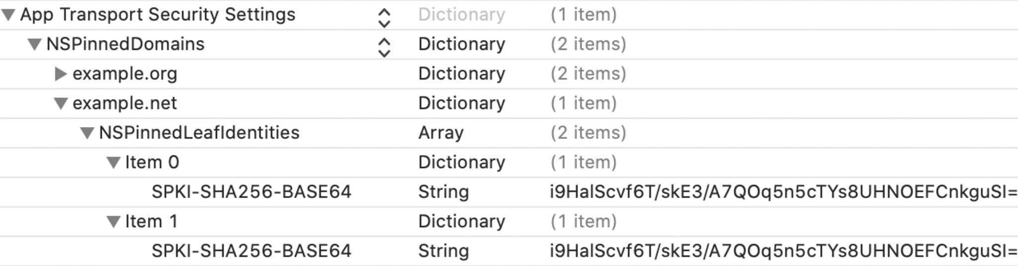 Screenshot of NSPinnedLeafIdentities: App Transport Security Settings — Dictionary — 1 item
NSPinned Domains — Dictionary — 2 items
example.org — Dictionary — 2 items
example.net — Dictionary — 1 item
NSPinnedLeafIdentities — Array — 2 items
Item 0 — Dictionary — 1 item
SPKI-SHA256-BASE64 — String — i9HalScvf6T/skE3/A7QOq5n5cTYs8UHNOEFCnkguSI=
Item 1 — Dictionary — 1 item
SPKI-SHA256-BASE64 — String — i9HalScvf6T/skE3/A7QOq5n5cTYs8UHNOEFCnkguSI=